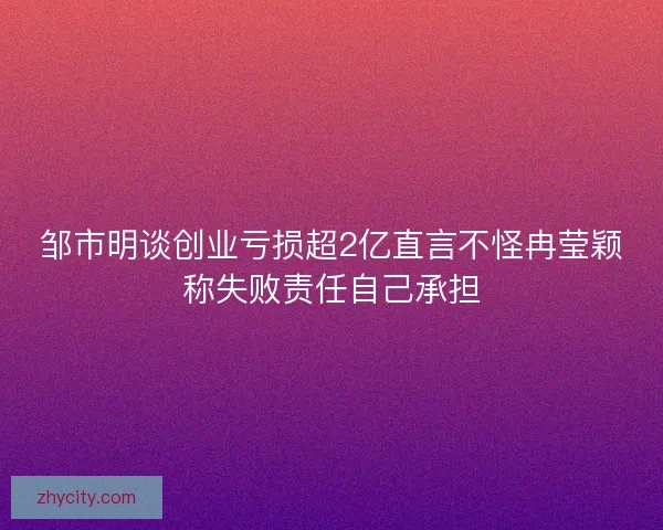 邹市明谈创业亏损超2亿直言不怪冉莹颖称失败责任自己承担